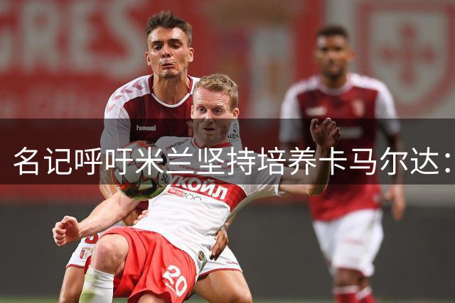 名记呼吁米兰坚持培养卡马尔达：投资不可半途而废